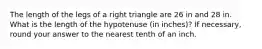 The length of the legs of a right triangle are 26 in and 28 in. What is the length of the hypotenuse (in inches)? If necessary, round your answer to the nearest tenth of an inch.