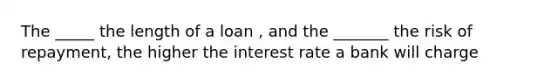 The _____ the length of a loan , and the _______ the risk of repayment, the higher the interest rate a bank will charge