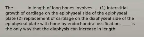 The ______ in length of long bones involves..... (1) interstitial growth of cartilage on the epiphyseal side of the epiphyseal plate (2) replacement of cartilage on the diaphyseal side of the epiphyseal plate with bone by endochondral ossification. ____ is the only way that the diaphysis can increase in length