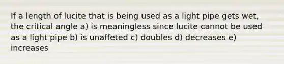 If a length of lucite that is being used as a light pipe gets wet, the critical angle a) is meaningless since lucite cannot be used as a light pipe b) is unaffeted c) doubles d) decreases e) increases