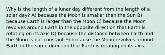 Why is the length of a lunar day different from the length of a solar day? A) because the Moon is smaller than the Sun B) because Earth is larger than the Moon C) because the Moon revolves around Earth in the opposite direction that Earth is rotating on its axis D) because the distance between Earth and the Moon is not constant E) because the Moon revolves around Earth in the same direction that Earth is rotating on its axis