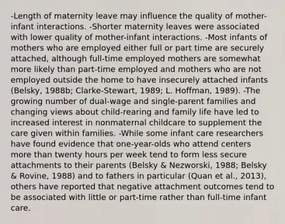 -Length of maternity leave may influence the quality of mother-infant interactions. -Shorter maternity leaves were associated with lower quality of mother-infant interactions. -Most infants of mothers who are employed either full or part time are securely attached, although full-time employed mothers are somewhat more likely than part-time employed and mothers who are not employed outside the home to have insecurely attached infants (Belsky, 1988b; Clarke-Stewart, 1989; L. Hoffman, 1989). -The growing number of dual-wage and single-parent families and changing views about child-rearing and family life have led to increased interest in nonmaternal childcare to supplement the care given within families. -While some infant care researchers have found evidence that one-year-olds who attend centers more than twenty hours per week tend to form less secure attachments to their parents (Belsky & Nezworski, 1988; Belsky & Rovine, 1988) and to fathers in particular (Quan et al., 2013), others have reported that negative attachment outcomes tend to be associated with little or part-time rather than full-time infant care.