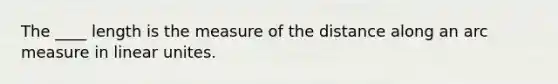 The ____ length is the measure of the distance along an arc measure in linear unites.