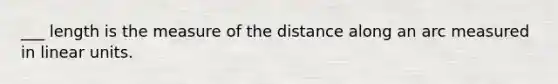 ___ length is the measure of the distance along an arc measured in linear units.