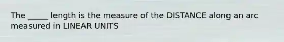 The _____ length is the measure of the DISTANCE along an arc measured in LINEAR UNITS