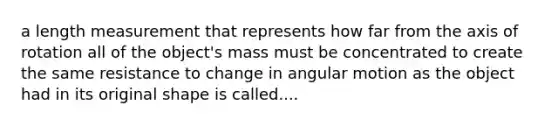 a length measurement that represents how far from the axis of rotation all of the object's mass must be concentrated to create the same resistance to change in angular motion as the object had in its original shape is called....