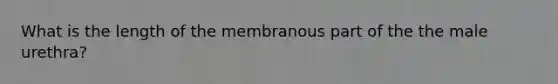 What is the length of the membranous part of the the male urethra?