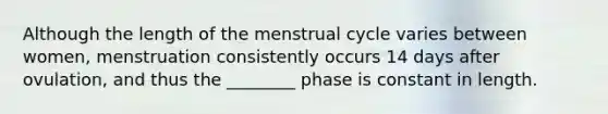 Although the length of the menstrual cycle varies between women, menstruation consistently occurs 14 days after ovulation, and thus the ________ phase is constant in length.