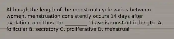 Although the length of the menstrual cycle varies between women, menstruation consistently occurs 14 days after ovulation, and thus the _________ phase is constant in length. A. follicular B. secretory C. proliferative D. menstrual