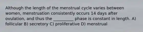 Although the length of the menstrual cycle varies between women, menstruation consistently occurs 14 days after ovulation, and thus the __________ phase is constant in length. A) follicular B) secretory C) proliferative D) menstrual