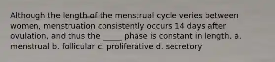 Although the length of the menstrual cycle veries between women, menstruation consistently occurs 14 days after ovulation, and thus the _____ phase is constant in length. a. menstrual b. follicular c. proliferative d. secretory