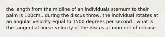 the length from the midline of an individuals sternum to their palm is 100cm.. during the discus throw, the individual rotates at an angular velocity equal to 1500 degrees per second - what is the tangential linear velocity of the discus at moment of release