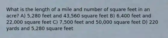 What is the length of a mile and number of square feet in an acre? A) 5,280 feet and 43,560 square feet B) 6,400 feet and 22,000 square feet C) 7,500 feet and 50,000 square feet D) 220 yards and 5,280 square feet