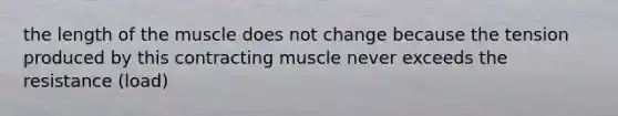 the length of the muscle does not change because the tension produced by this contracting muscle never exceeds the resistance (load)