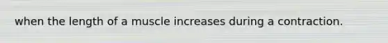 when the length of a muscle increases during a contraction.