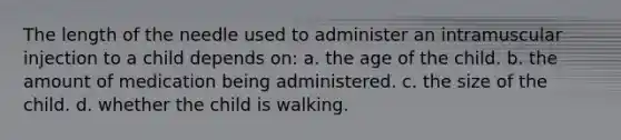 The length of the needle used to administer an intramuscular injection to a child depends on: a. the age of the child. b. the amount of medication being administered. c. the size of the child. d. whether the child is walking.