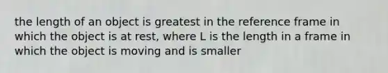 the length of an object is greatest in the reference frame in which the object is at rest, where L is the length in a frame in which the object is moving and is smaller