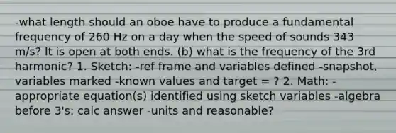 -what length should an oboe have to produce a fundamental frequency of 260 Hz on a day when the speed of sounds 343 m/s? It is open at both ends. (b) what is the frequency of the 3rd harmonic? 1. Sketch: -ref frame and variables defined -snapshot, variables marked -known values and target = ? 2. Math: -appropriate equation(s) identified using sketch variables -algebra before 3's: calc answer -units and reasonable?