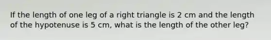 If the length of one leg of a right triangle is 2 cm and the length of the hypotenuse is 5 cm, what is the length of the other leg?