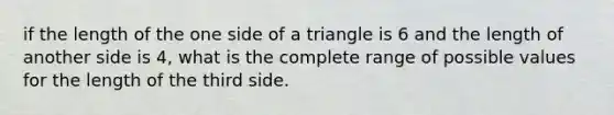 if the length of the one side of a triangle is 6 and the length of another side is 4, what is the complete range of possible values for the length of the third side.