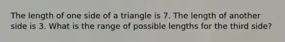 The length of one side of a triangle is 7. The length of another side is 3. What is the range of possible lengths for the third side?