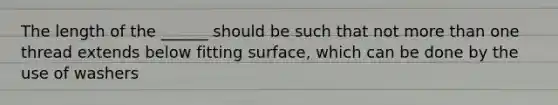 The length of the ______ should be such that not more than one thread extends below fitting surface, which can be done by the use of washers