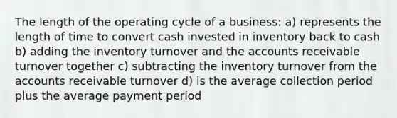 The length of the operating cycle of a business: a) represents the length of time to convert cash invested in inventory back to cash b) adding the inventory turnover and the accounts receivable turnover together c) subtracting the inventory turnover from the accounts receivable turnover d) is the average collection period plus the average payment period