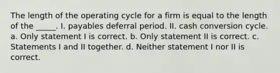 The length of the operating cycle for a firm is equal to the length of the _____. I. payables deferral period. II. cash conversion cycle. a. Only statement I is correct. b. Only statement II is correct. c. Statements I and II together. d. Neither statement I nor II is correct.