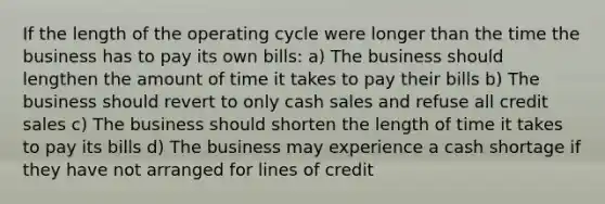 If the length of the operating cycle were longer than the time the business has to pay its own bills: a) The business should lengthen the amount of time it takes to pay their bills b) The business should revert to only cash sales and refuse all credit sales c) The business should shorten the length of time it takes to pay its bills d) The business may experience a cash shortage if they have not arranged for lines of credit