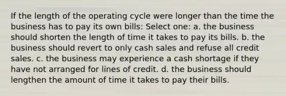 If the length of the operating cycle were longer than the time the business has to pay its own bills: Select one: a. the business should shorten the length of time it takes to pay its bills. b. the business should revert to only cash sales and refuse all credit sales. c. the business may experience a cash shortage if they have not arranged for lines of credit. d. the business should lengthen the amount of time it takes to pay their bills.