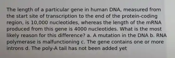 The length of a particular gene in human DNA, measured from the start site of transcription to the end of the protein-coding region, is 10,000 nucleotides, whereas the length of the mRNA produced from this gene is 4000 nucleotides. What is the most likely reason for this difference? a. A mutation in the DNA b. RNA polymerase is malfunctioning c. The gene contains one or more introns d. The poly-A tail has not been added yet