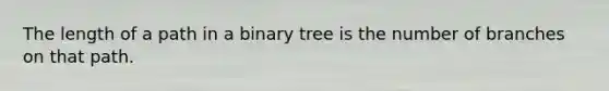 The length of a path in a binary tree is the number of branches on that path.