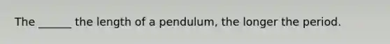 The ______ the length of a pendulum, the longer the period.