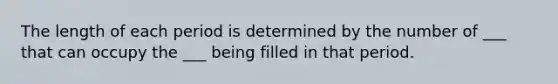 The length of each period is determined by the number of ___ that can occupy the ___ being filled in that period.