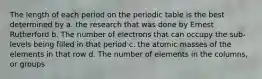 The length of each period on the periodic table is the best determined by a. the research that was done by Ernest Rutherford b. The number of electrons that can occupy the sub-levels being filled in that period c. the atomic masses of the elements in that row d. The number of elements in the columns, or groups