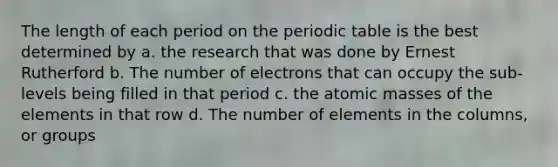 The length of each period on the periodic table is the best determined by a. the research that was done by Ernest Rutherford b. The number of electrons that can occupy the sub-levels being filled in that period c. the atomic masses of the elements in that row d. The number of elements in the columns, or groups