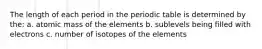 The length of each period in the periodic table is determined by the: a. atomic mass of the elements b. sublevels being filled with electrons c. number of isotopes of the elements