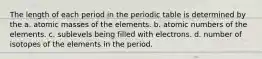 The length of each period in the periodic table is determined by the a. atomic masses of the elements. b. atomic numbers of the elements. c. sublevels being filled with electrons. d. number of isotopes of the elements in the period.