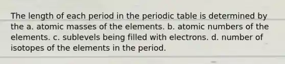 The length of each period in the periodic table is determined by the a. atomic masses of the elements. b. atomic numbers of the elements. c. sublevels being filled with electrons. d. number of isotopes of the elements in the period.