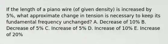 If the length of a piano wire (of given density) is increased by 5%, what approximate change in tension is necessary to keep its fundamental frequency unchanged? A. Decrease of 10% B. Decrease of 5% C. Increase of 5% D. Increase of 10% E. Increase of 20%