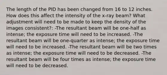 The length of the PID has been changed from 16 to 12 inches. How does this affect the intensity of the x-ray beam? What adjustment will need to be made to keep the density of the images consistent?: -The resultant beam will be one-half as intense; the exposure time will need to be increased. -The resultant beam will be one-quarter as intense; the exposure time will need to be increased. -The resultant beam will be two times as intense; the exposure time will need to be decreased. -The resultant beam will be four times as intense; the exposure time will need to be decreased.