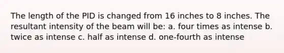 The length of the PID is changed from 16 inches to 8 inches. The resultant intensity of the beam will be: a. four times as intense b. twice as intense c. half as intense d. one-fourth as intense