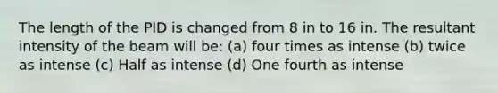 The length of the PID is changed from 8 in to 16 in. The resultant intensity of the beam will be: (a) four times as intense (b) twice as intense (c) Half as intense (d) One fourth as intense