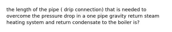 the length of the pipe ( drip connection) that is needed to overcome the pressure drop in a one pipe gravity return steam heating system and return condensate to the boiler is?