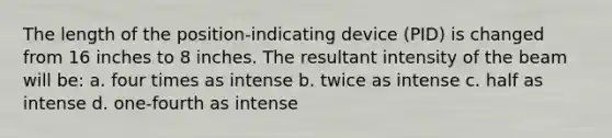 The length of the position-indicating device (PID) is changed from 16 inches to 8 inches. The resultant intensity of the beam will be: a. four times as intense b. twice as intense c. half as intense d. one-fourth as intense