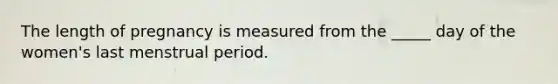 The length of pregnancy is measured from the _____ day of the women's last menstrual period.