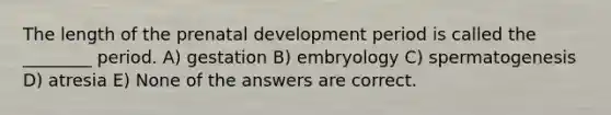 The length of the prenatal development period is called the ________ period. A) gestation B) embryology C) spermatogenesis D) atresia E) None of the answers are correct.