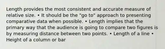 Length provides the most consistent and accurate measure of relative size. • It should be the "go to" approach to presenting comparative data when possible. • Length implies that the primary way that the audience is going to compare two figures is by measuring distance between two points. • Length of a line • Height of a column or bar