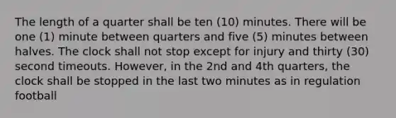 The length of a quarter shall be ten (10) minutes. There will be one (1) minute between quarters and five (5) minutes between halves. The clock shall not stop except for injury and thirty (30) second timeouts. However, in the 2nd and 4th quarters, the clock shall be stopped in the last two minutes as in regulation football