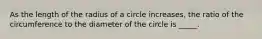 As the length of the radius of a circle increases, the ratio of the circumference to the diameter of the circle is _____.